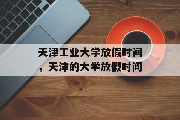 天津工业大学放假时间，天津的大学放假时间-第1张图片-