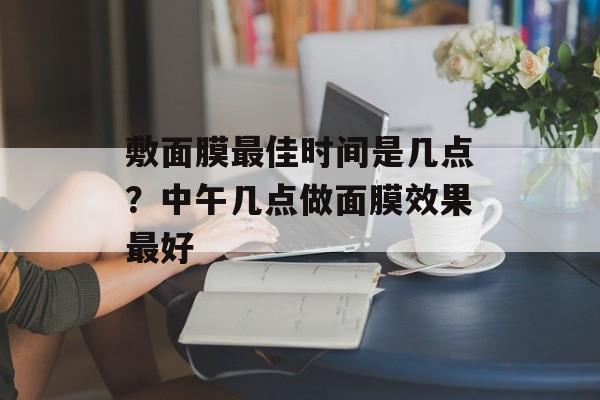 敷面膜最佳时间是几点？中午几点做面膜效果最好-第1张图片-