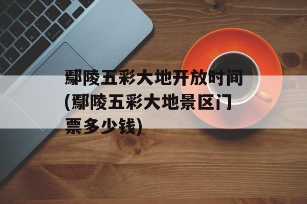鄢陵五彩大地开放时间(鄢陵五彩大地景区门票多少钱)-第1张图片-