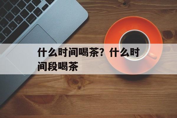 什么时间喝茶？什么时间段喝茶-第1张图片-