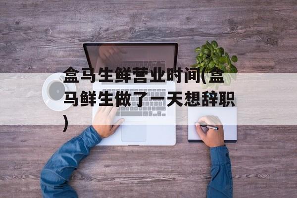 盒马生鲜营业时间(盒马鲜生做了一天想辞职)-第1张图片-