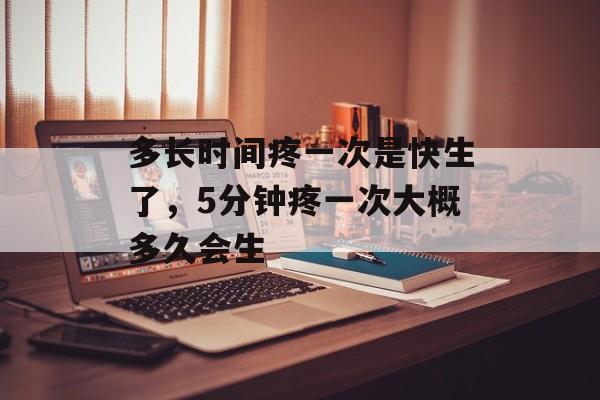 多长时间疼一次是快生了，5分钟疼一次大概多久会生-第1张图片-