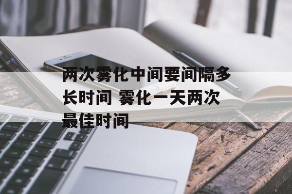 两次雾化中间要间隔多长时间 雾化一天两次最佳时间-第1张图片-