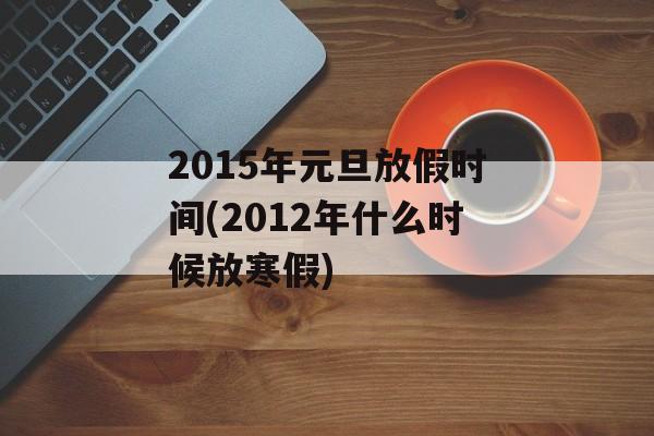 2015年元旦放假时间(2012年什么时候放寒假)-第1张图片-