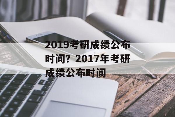 2019考研成绩公布时间？2017年考研成绩公布时间-第1张图片-