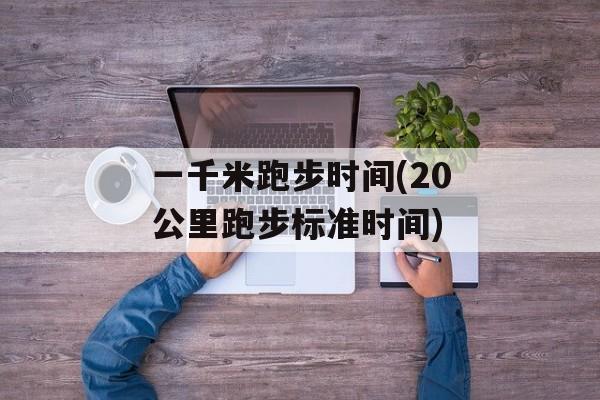一千米跑步时间(20公里跑步标准时间)-第1张图片-