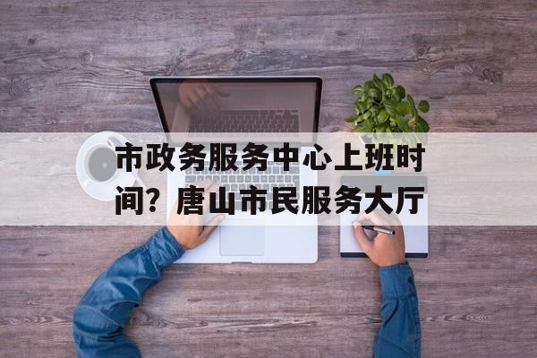 市政务服务中心上班时间？唐山市民服务大厅-第1张图片-