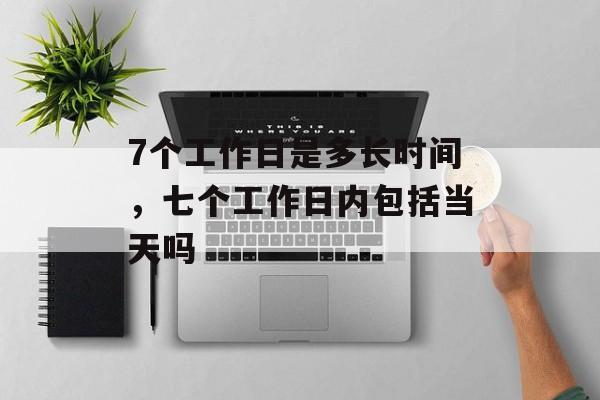 7个工作日是多长时间，七个工作日内包括当天吗-第1张图片-