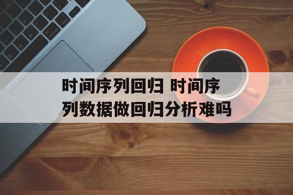 时间序列回归 时间序列数据做回归分析难吗-第1张图片-