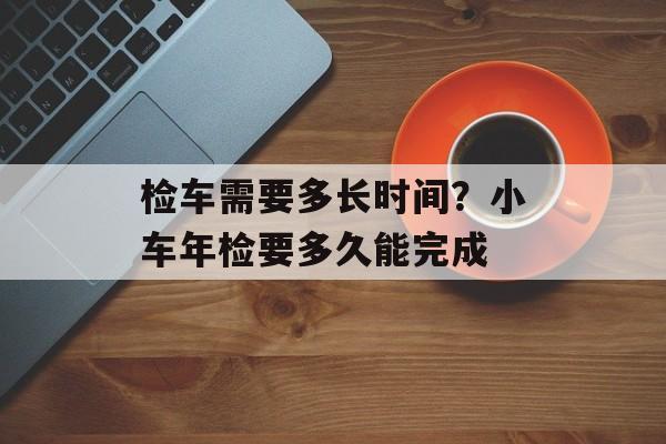 检车需要多长时间？小车年检要多久能完成-第1张图片-