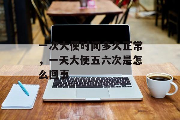 一次大便时间多久正常，一天大便五六次是怎么回事-第1张图片-