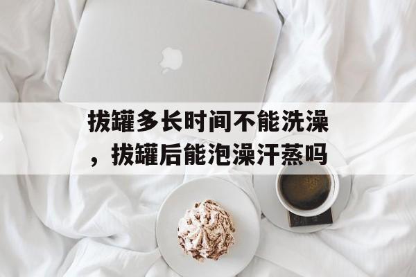 拔罐多长时间不能洗澡，拔罐后能泡澡汗蒸吗-第1张图片-