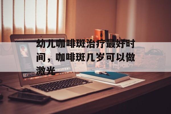 幼儿咖啡斑治疗最好时间，咖啡斑几岁可以做激光-第1张图片-