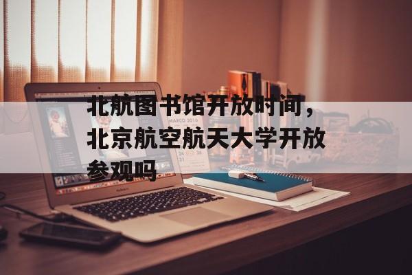 北航图书馆开放时间，北京航空航天大学开放参观吗-第1张图片-