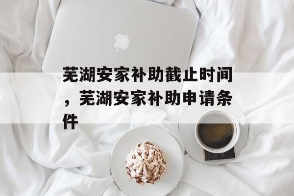 芜湖安家补助截止时间，芜湖安家补助申请条件-第1张图片-