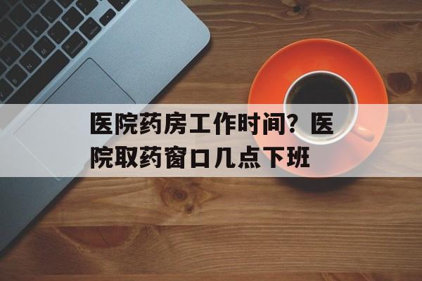 医院药房工作时间？医院取药窗口几点下班-第1张图片-