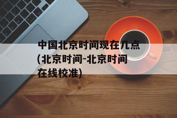 中国北京时间现在几点(北京时间-北京时间在线校准)-第1张图片-