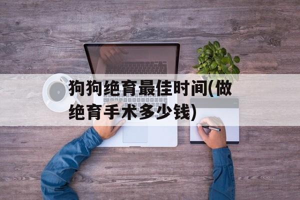狗狗绝育最佳时间(做绝育手术多少钱)-第1张图片-