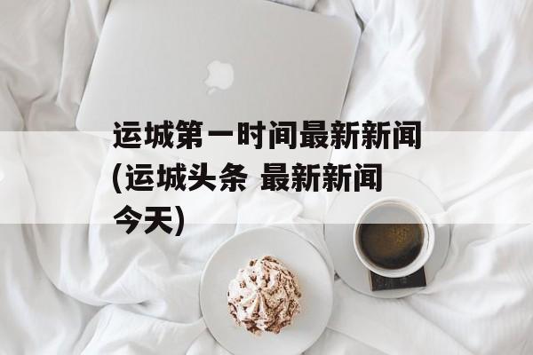 运城第一时间最新新闻(运城头条 最新新闻今天)-第1张图片-