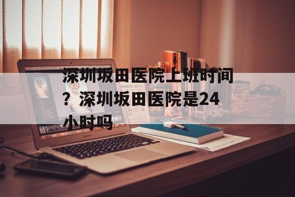 深圳坂田医院上班时间？深圳坂田医院是24小时吗-第1张图片-