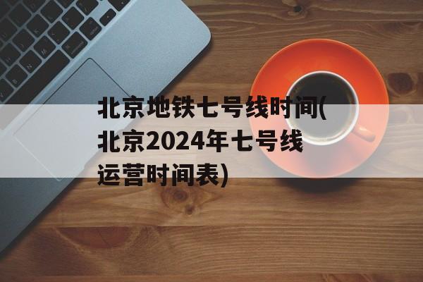 北京地铁七号线时间(北京2024年七号线运营时间表)-第1张图片-