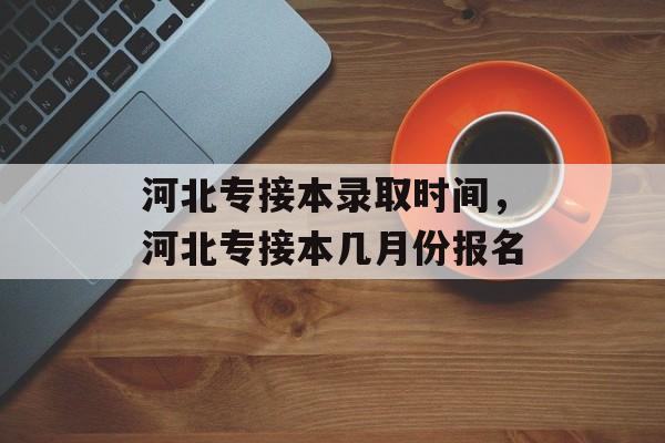 河北专接本录取时间，河北专接本几月份报名-第1张图片-
