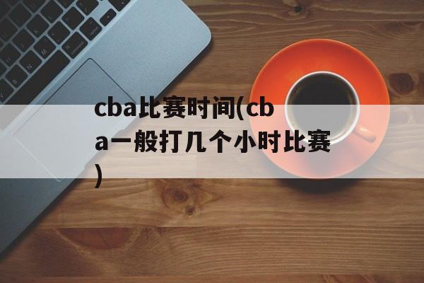 cba比赛时间(cba一般打几个小时比赛)-第1张图片-