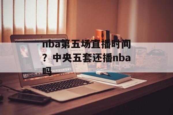 nba第五场直播时间？中央五套还播nba吗-第1张图片-