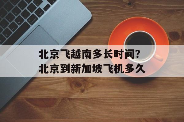 北京飞越南多长时间？北京到新加坡飞机多久-第1张图片-