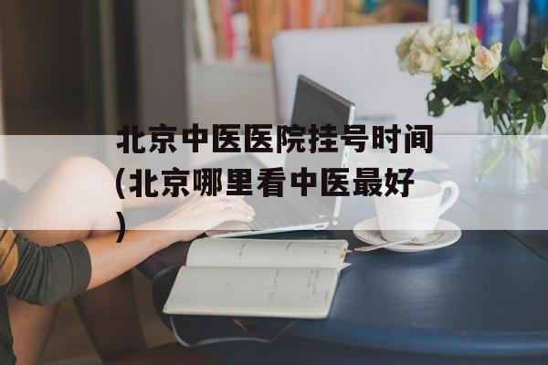 北京中医医院挂号时间(北京哪里看中医最好)-第1张图片-