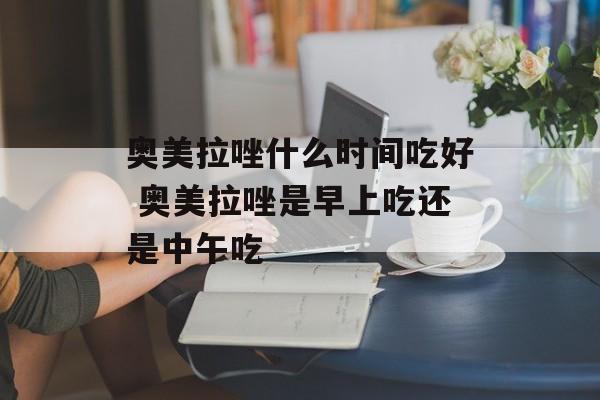 奥美拉唑什么时间吃好 奥美拉唑是早上吃还是中午吃-第1张图片-