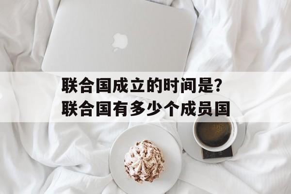 联合国成立的时间是？联合国有多少个成员国-第1张图片-