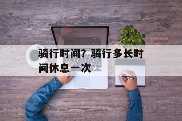 骑行时间？骑行多长时间休息一次-第1张图片-