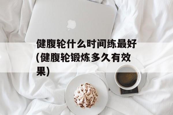 健腹轮什么时间练最好(健腹轮锻炼多久有效果)-第1张图片-