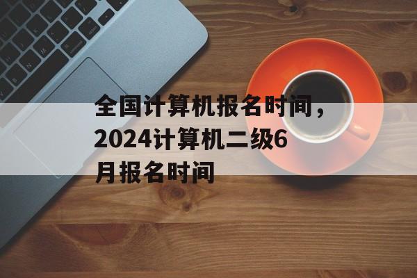 全国计算机报名时间，2024计算机二级6月报名时间-第1张图片-