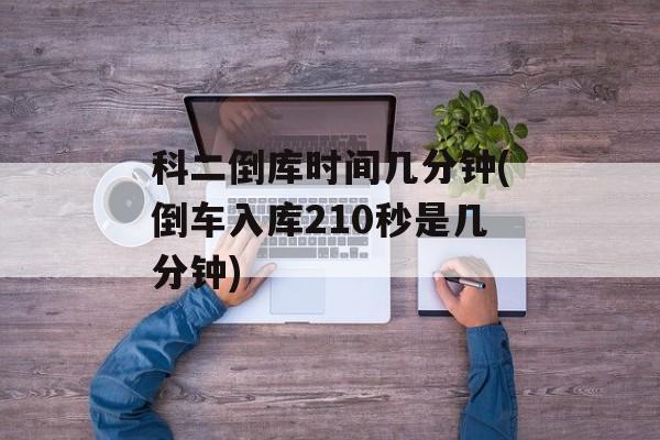 科二倒库时间几分钟(倒车入库210秒是几分钟)-第1张图片-