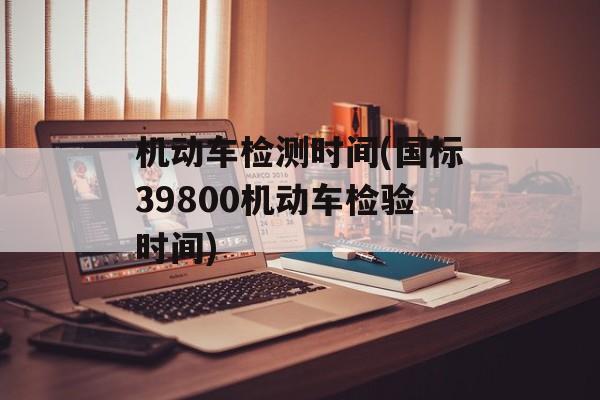 机动车检测时间(国标39800机动车检验时间)-第1张图片-