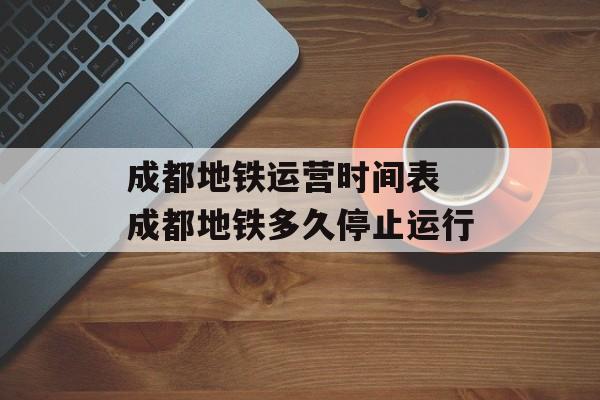 成都地铁运营时间表 成都地铁多久停止运行-第1张图片-