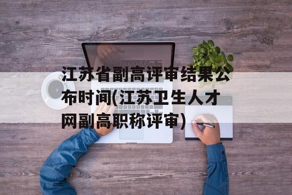 江苏省副高评审结果公布时间(江苏卫生人才网副高职称评审)-第1张图片-