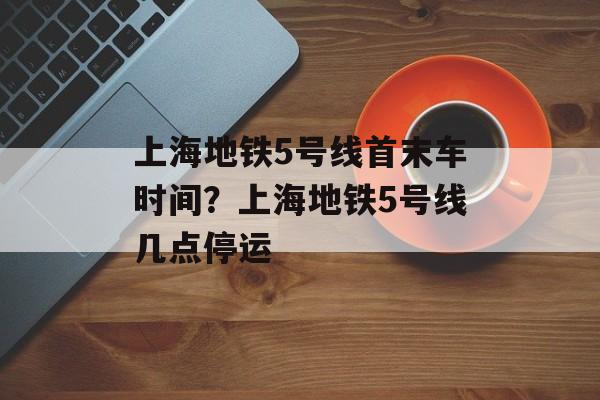上海地铁5号线首末车时间？上海地铁5号线几点停运-第1张图片-