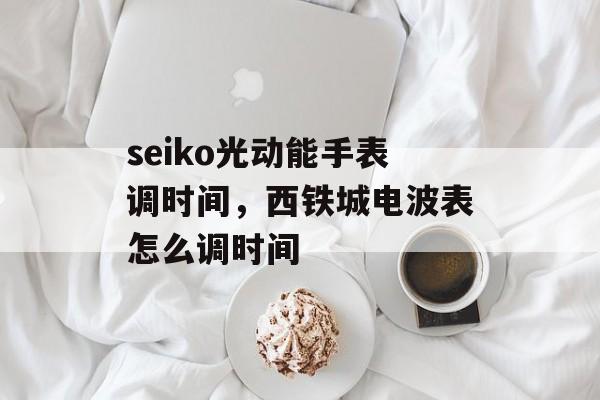seiko光动能手表调时间，西铁城电波表怎么调时间-第1张图片-