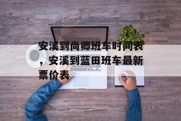 安溪到尚卿班车时间表，安溪到蓝田班车最新票价表-第1张图片-