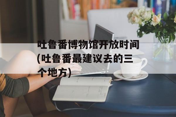 吐鲁番博物馆开放时间(吐鲁番最建议去的三个地方)-第1张图片-