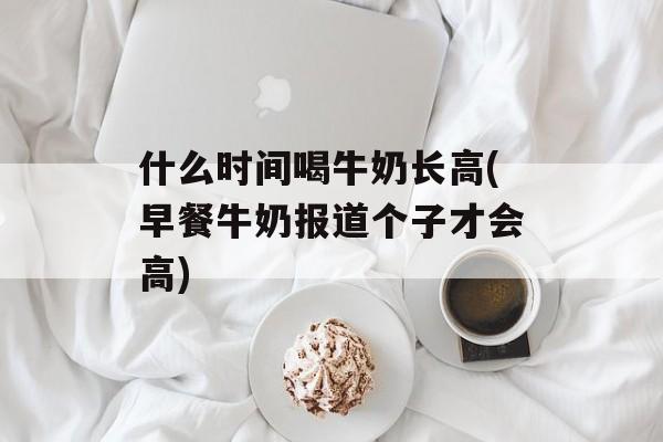 什么时间喝牛奶长高(早餐牛奶报道个子才会高)-第1张图片-