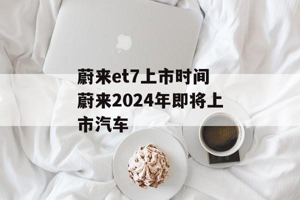 蔚来et7上市时间 蔚来2024年即将上市汽车-第1张图片-