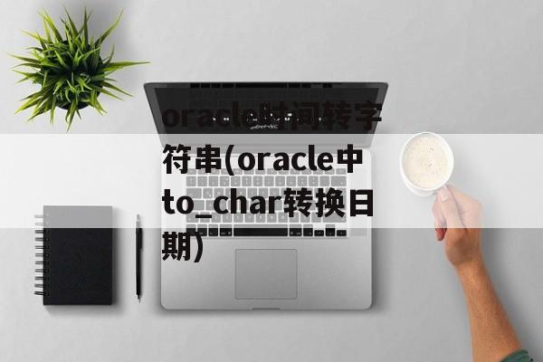 oracle时间转字符串(oracle中to_char转换日期)-第1张图片-