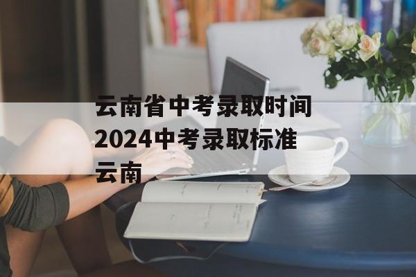云南省中考录取时间 2024中考录取标准云南-第1张图片-
