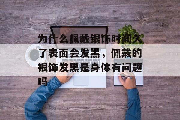为什么佩戴银饰时间久了表面会发黑，佩戴的银饰发黑是身体有问题吗-第1张图片-
