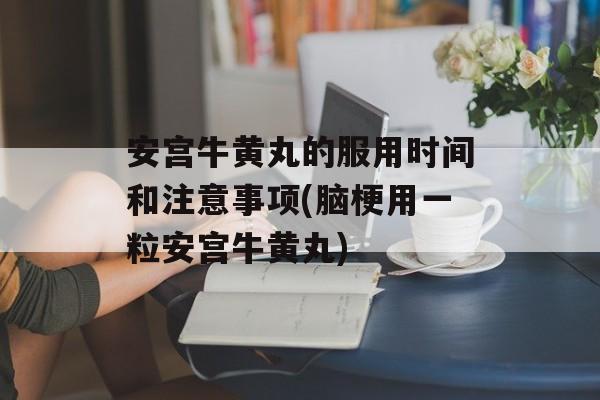 安宫牛黄丸的服用时间和注意事项(脑梗用一粒安宫牛黄丸)-第1张图片-
