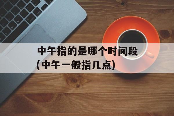 中午指的是哪个时间段(中午一般指几点)-第1张图片-